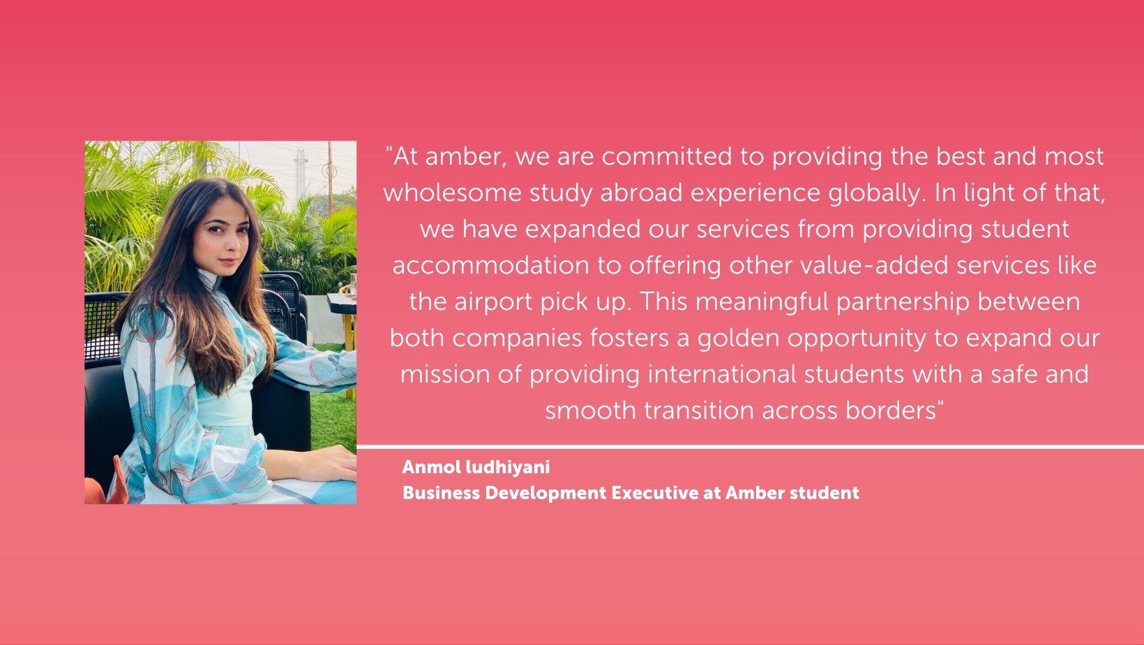 At amber, we are committed to providing the best and most wholesome study abroad experience globally. In light of that, we have expanded our services from providing student accommodation to offering other value-added services like the airport pick up. This meaningful partnership between both companies fosters a golden opportunity to expand our mission of providing international students with a safe and smooth transition across borders, quote by Anmol ludhiyani, Business Development Executive at Amber student
